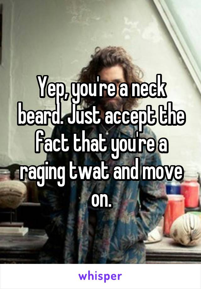 Yep, you're a neck beard. Just accept the fact that you're a raging twat and move on.