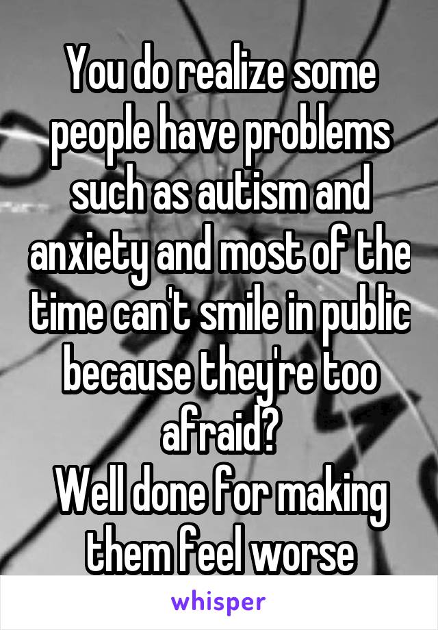 You do realize some people have problems such as autism and anxiety and most of the time can't smile in public because they're too afraid?
Well done for making them feel worse