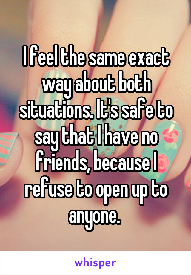 I feel the same exact way about both situations. It's safe to say that I have no friends, because I refuse to open up to anyone. 