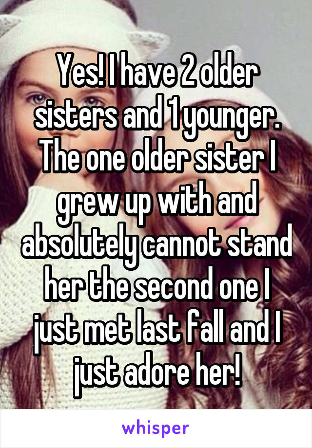 Yes! I have 2 older sisters and 1 younger. The one older sister I grew up with and absolutely cannot stand her the second one I just met last fall and I just adore her!