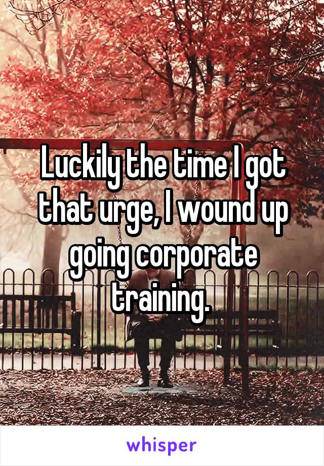 Luckily the time I got that urge, I wound up going corporate training. 