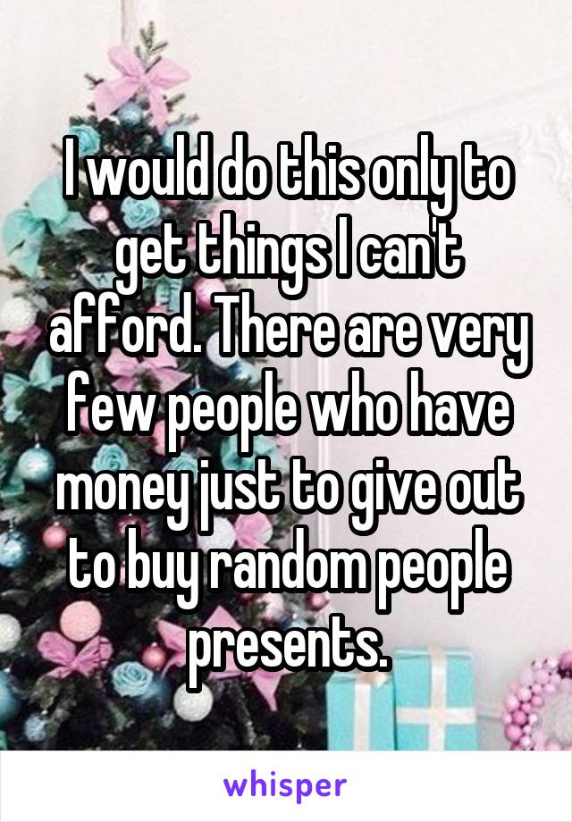 I would do this only to get things I can't afford. There are very few people who have money just to give out to buy random people presents.