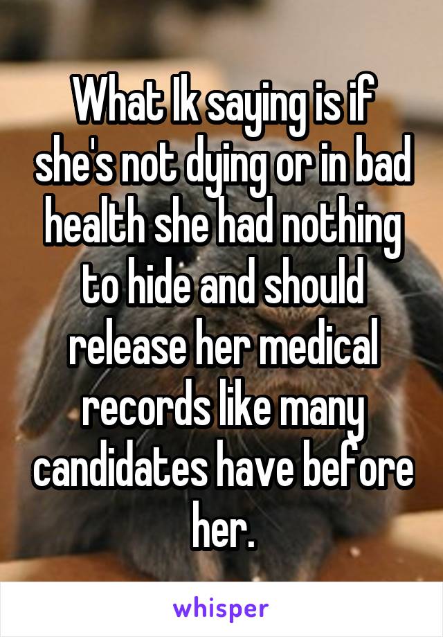 What Ik saying is if she's not dying or in bad health she had nothing to hide and should release her medical records like many candidates have before her.