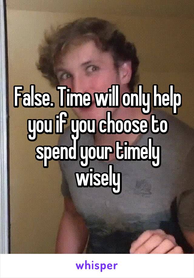 False. Time will only help you if you choose to spend your timely wisely