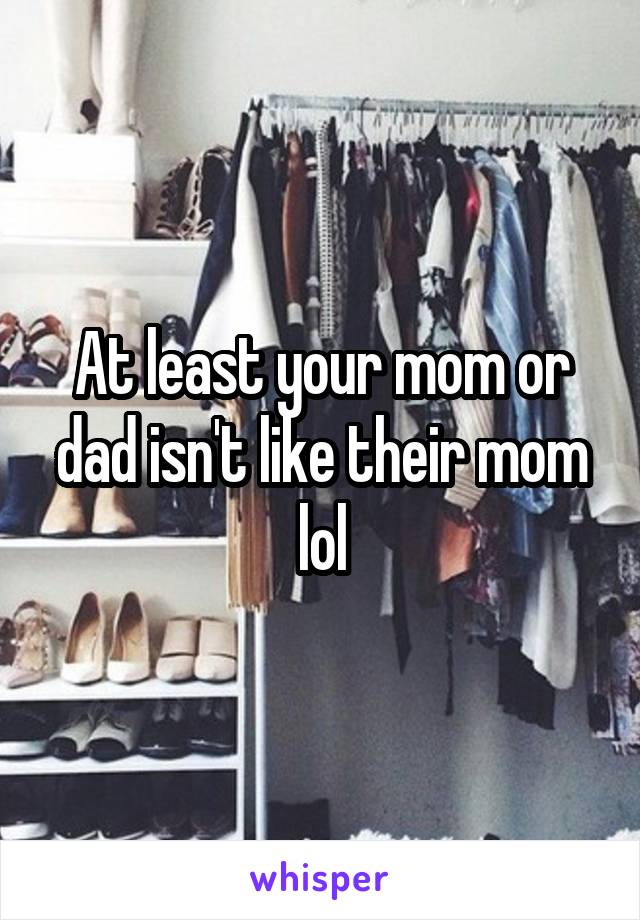 At least your mom or dad isn't like their mom lol