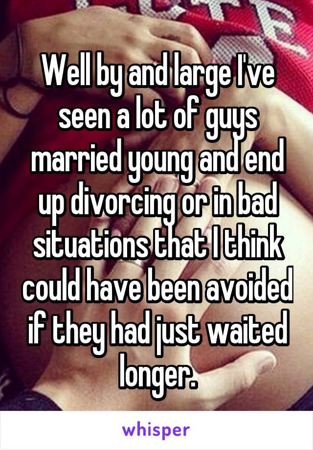 Well by and large I've seen a lot of guys married young and end up divorcing or in bad situations that I think could have been avoided if they had just waited longer.