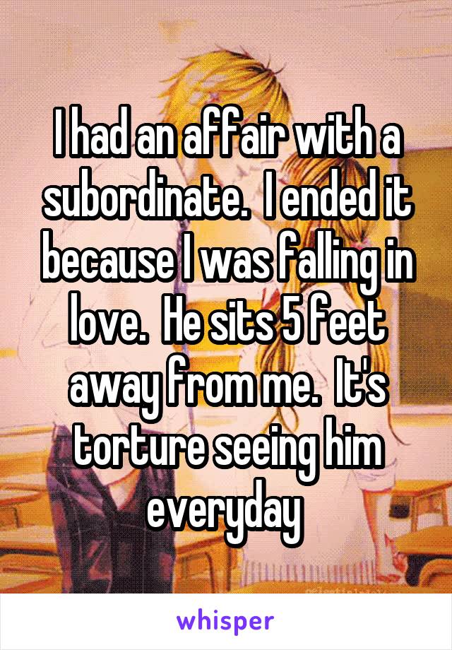I had an affair with a subordinate.  I ended it because I was falling in love.  He sits 5 feet away from me.  It's torture seeing him everyday 