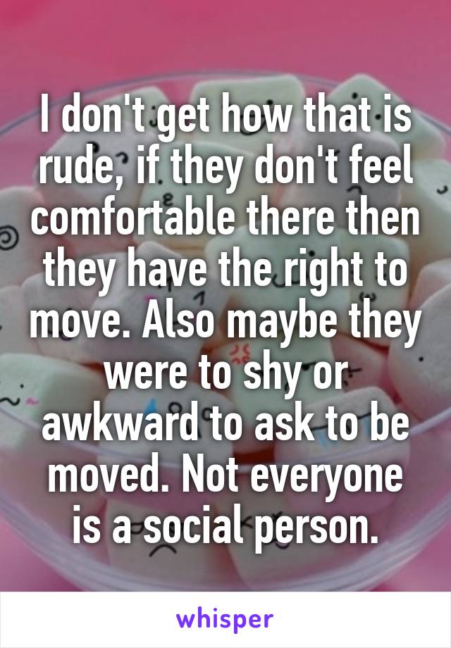 I don't get how that is rude, if they don't feel comfortable there then they have the right to move. Also maybe they were to shy or awkward to ask to be moved. Not everyone is a social person.