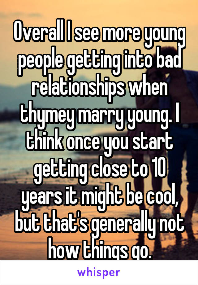 Overall I see more young people getting into bad relationships when thymey marry young. I think once you start getting close to 10 years it might be cool, but that's generally not how things go.