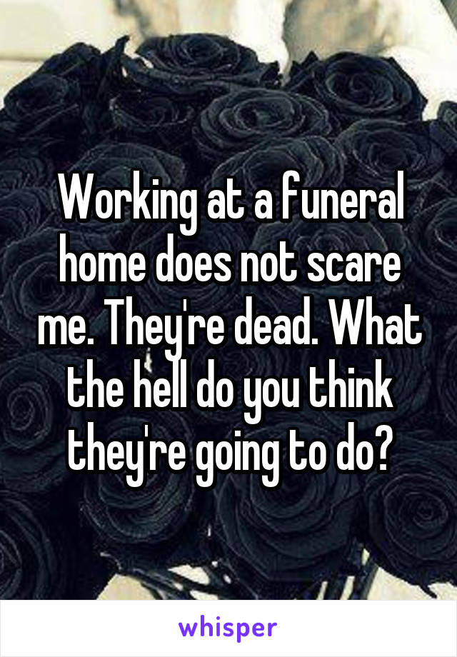 Working at a funeral home does not scare me. They're dead. What the hell do you think they're going to do?
