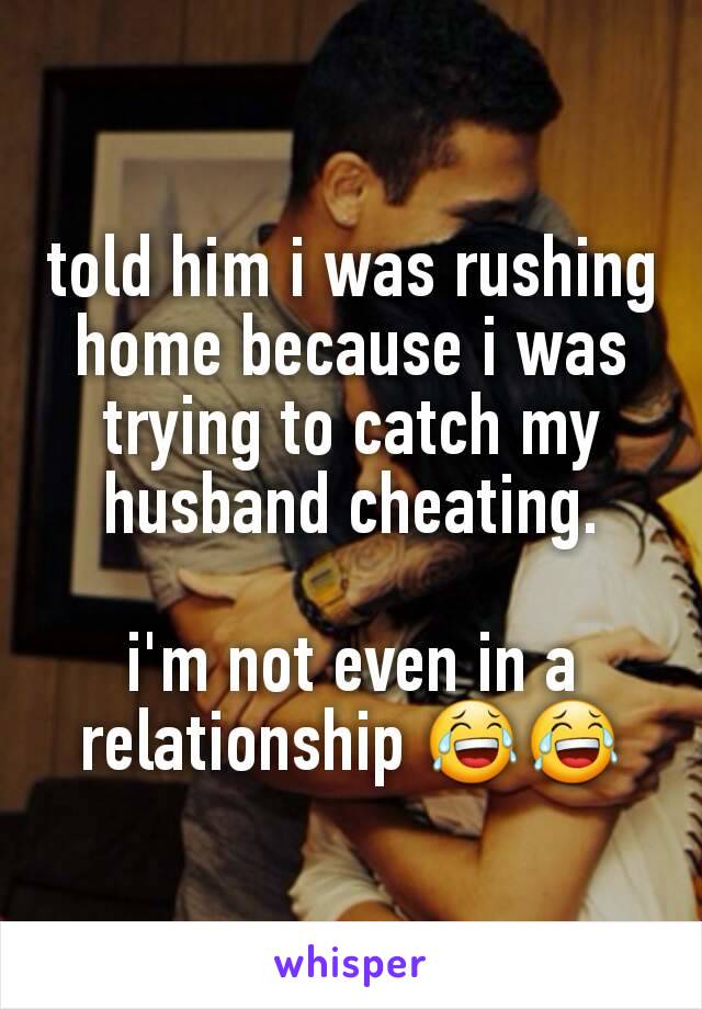 told him i was rushing home because i was trying to catch my husband cheating.

i'm not even in a relationship 😂😂