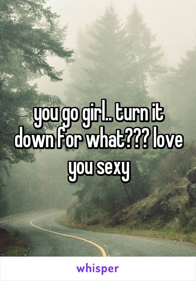 you go girl.. turn it down for what??? love you sexy