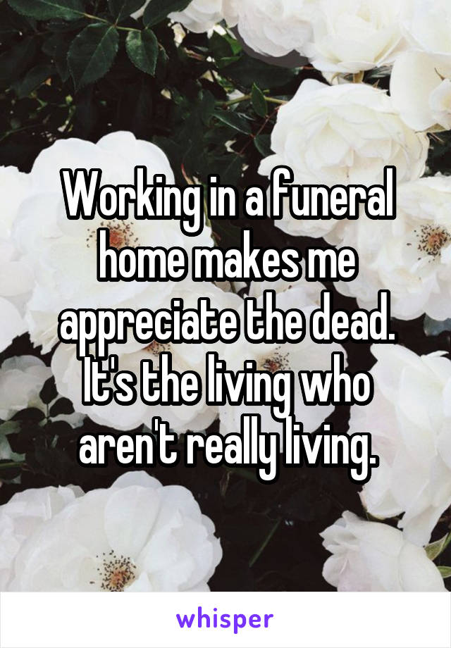 Working in a funeral home makes me appreciate the dead. It's the living who aren't really living.
