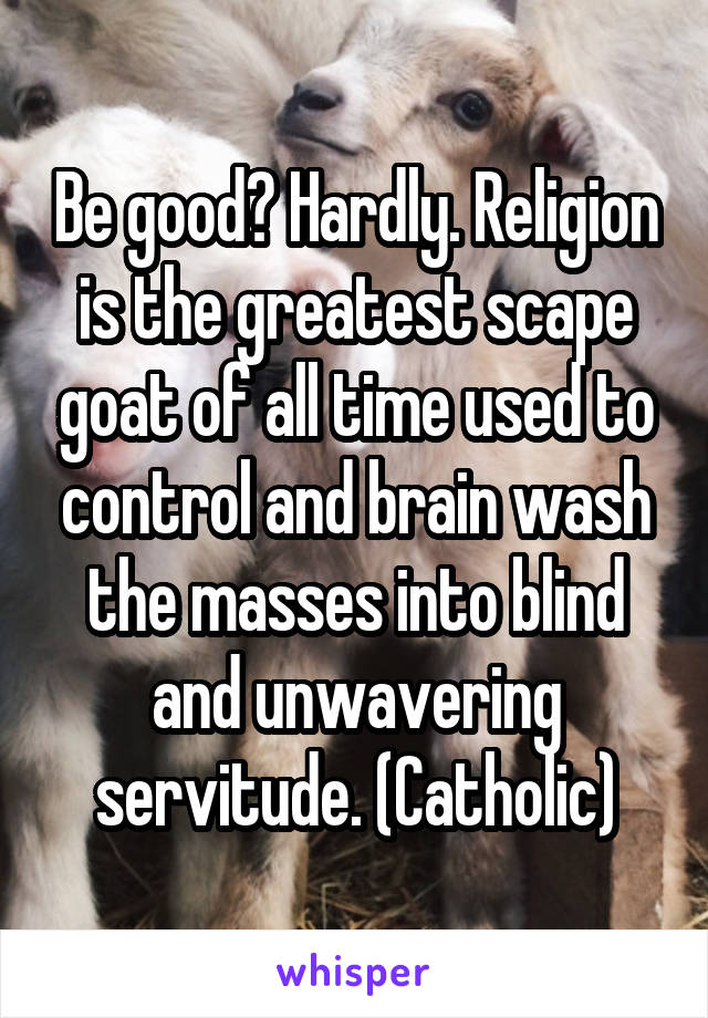 Be good? Hardly. Religion is the greatest scape goat of all time used to control and brain wash the masses into blind and unwavering servitude. (Catholic)