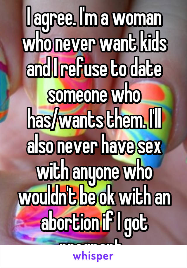 I agree. I'm a woman who never want kids and I refuse to date someone who has/wants them. I'll also never have sex with anyone who wouldn't be ok with an abortion if I got pregnant. 