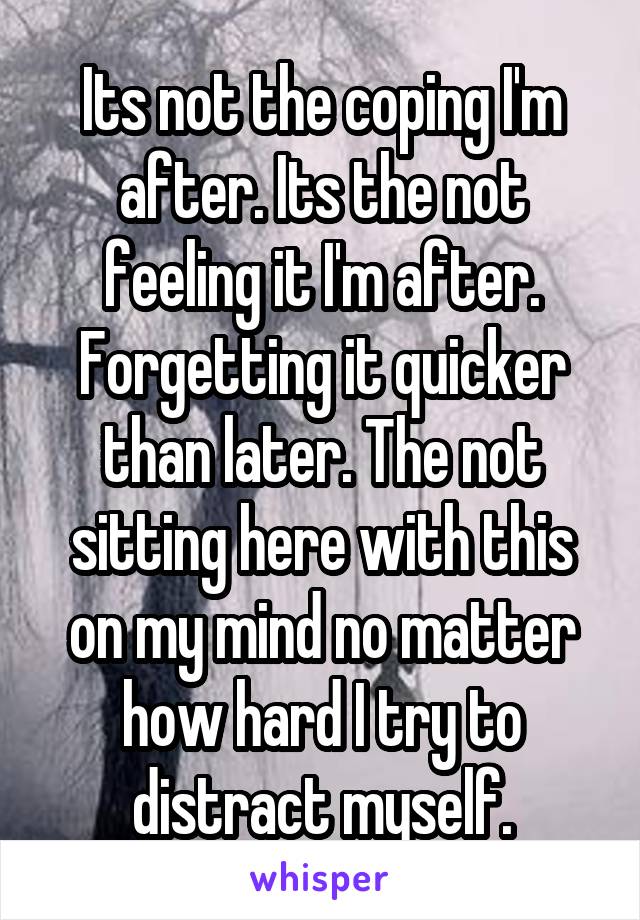 Its not the coping I'm after. Its the not feeling it I'm after. Forgetting it quicker than later. The not sitting here with this on my mind no matter how hard I try to distract myself.