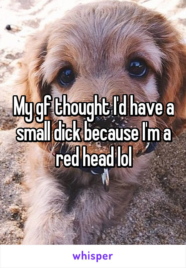 My gf thought I'd have a small dick because I'm a red head lol