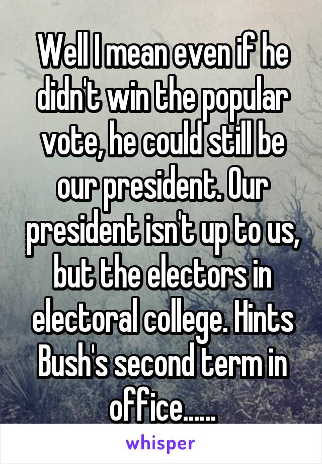 Well I mean even if he didn't win the popular vote, he could still be our president. Our president isn't up to us, but the electors in electoral college. Hints Bush's second term in office......