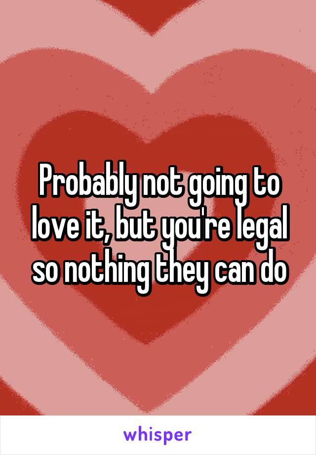 Probably not going to love it, but you're legal so nothing they can do