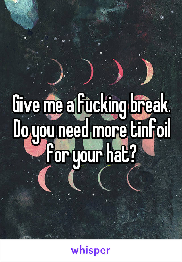 Give me a fucking break. Do you need more tinfoil for your hat?