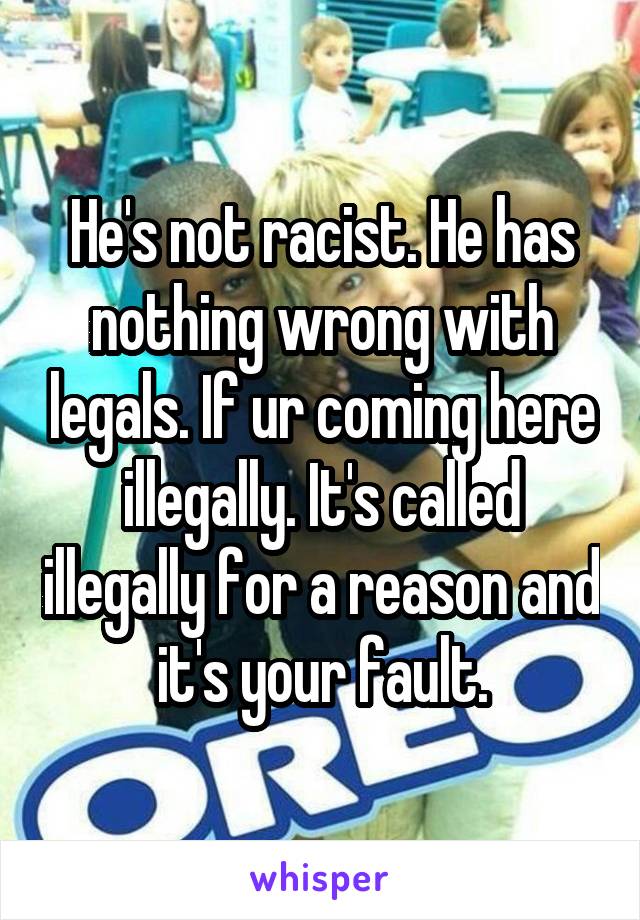 He's not racist. He has nothing wrong with legals. If ur coming here illegally. It's called illegally for a reason and it's your fault.