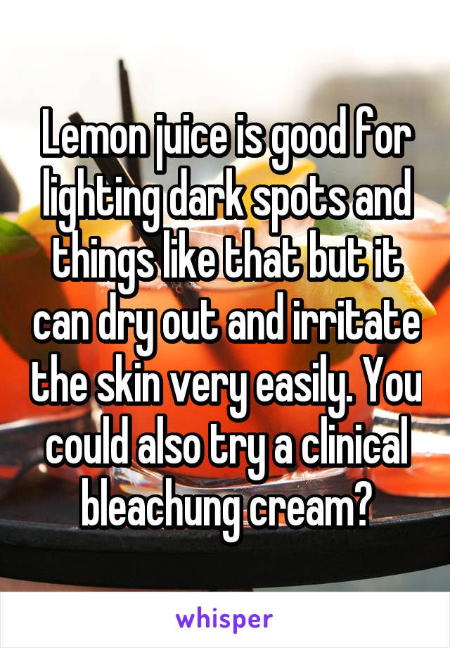 Lemon juice is good for lighting dark spots and things like that but it can dry out and irritate the skin very easily. You could also try a clinical bleachung cream?