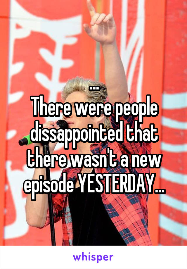 ...
There were people dissappointed that there wasn't a new episode YESTERDAY...