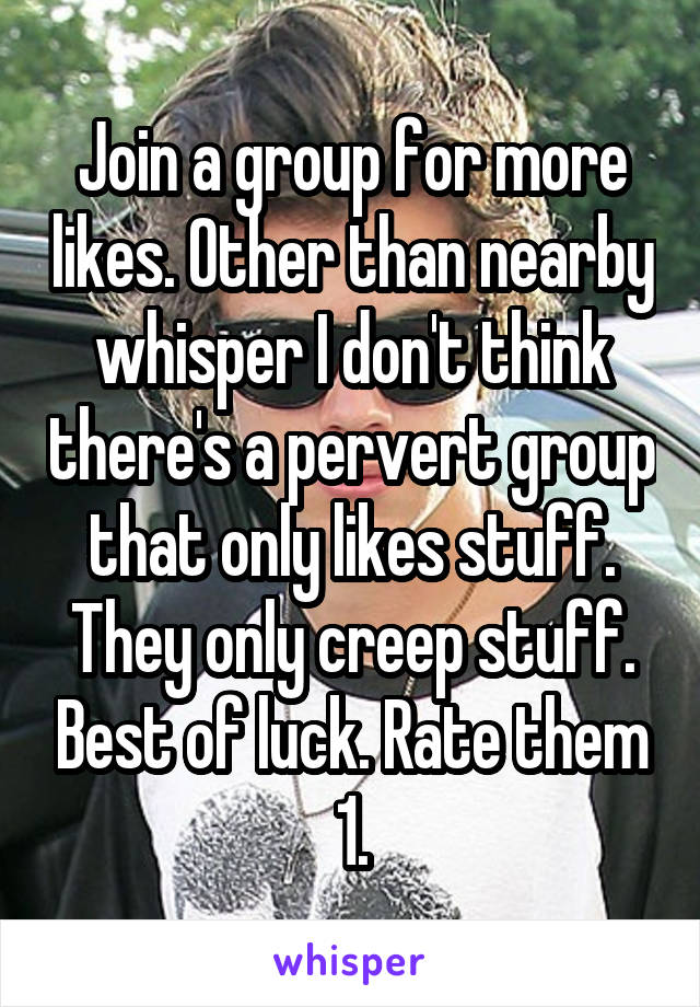 Join a group for more likes. Other than nearby whisper I don't think there's a pervert group that only likes stuff. They only creep stuff. Best of luck. Rate them 1.