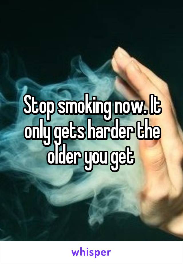 Stop smoking now. It only gets harder the older you get 