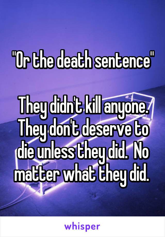 "Or the death sentence"

They didn't kill anyone. They don't deserve to die unless they did.  No matter what they did. 