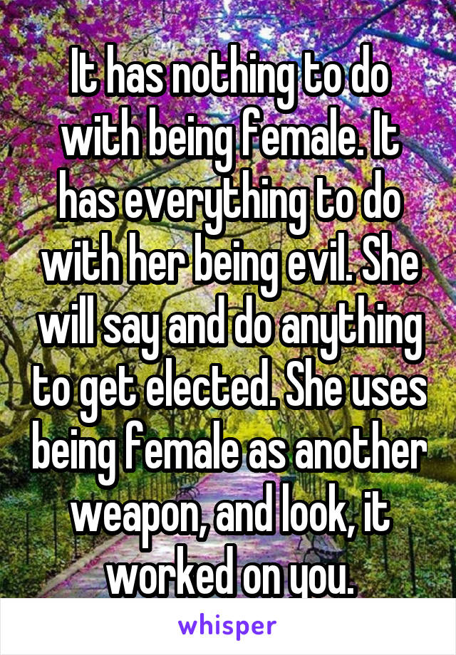 It has nothing to do with being female. It has everything to do with her being evil. She will say and do anything to get elected. She uses being female as another weapon, and look, it worked on you.