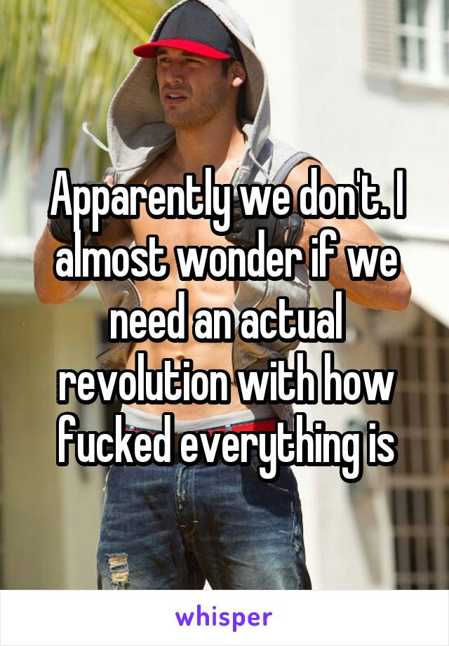 Apparently we don't. I almost wonder if we need an actual revolution with how fucked everything is