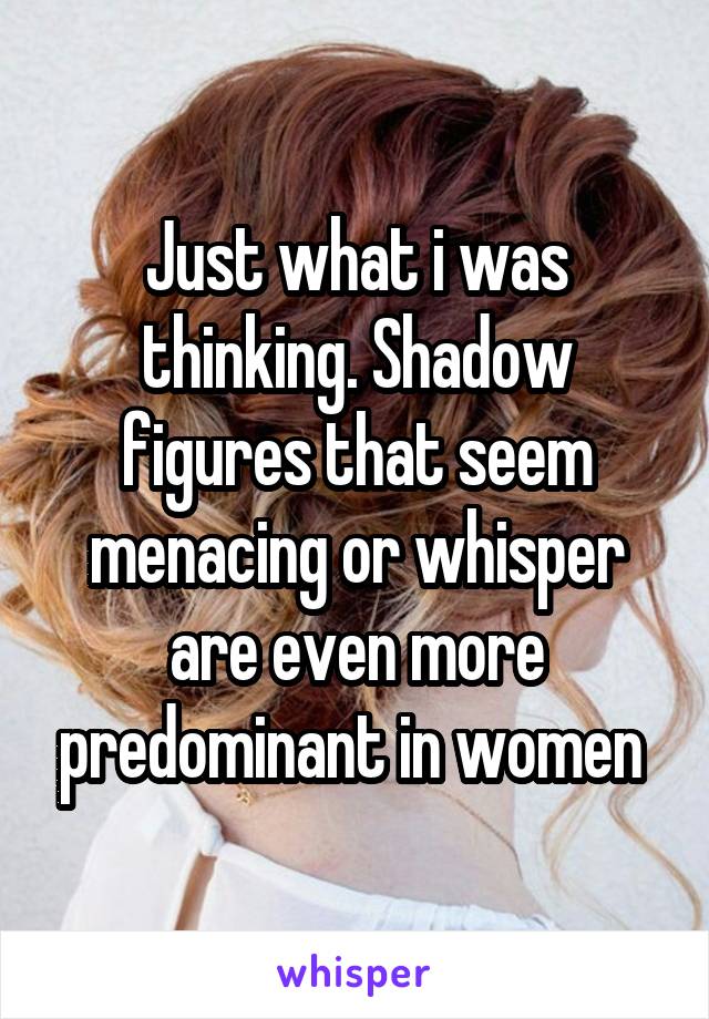 Just what i was thinking. Shadow figures that seem menacing or whisper are even more predominant in women 