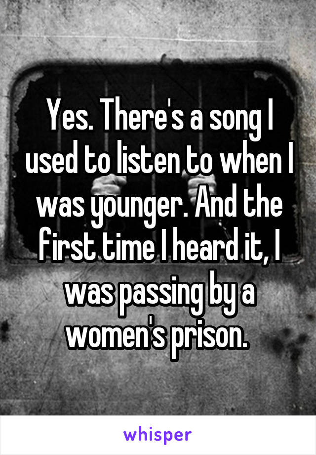 Yes. There's a song I used to listen to when I was younger. And the first time I heard it, I was passing by a women's prison. 