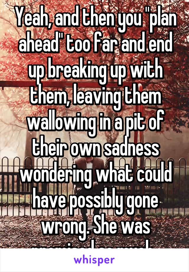 Yeah, and then you "plan ahead" too far and end up breaking up with them, leaving them wallowing in a pit of their own sadness wondering what could have possibly gone wrong. She was promised so much..