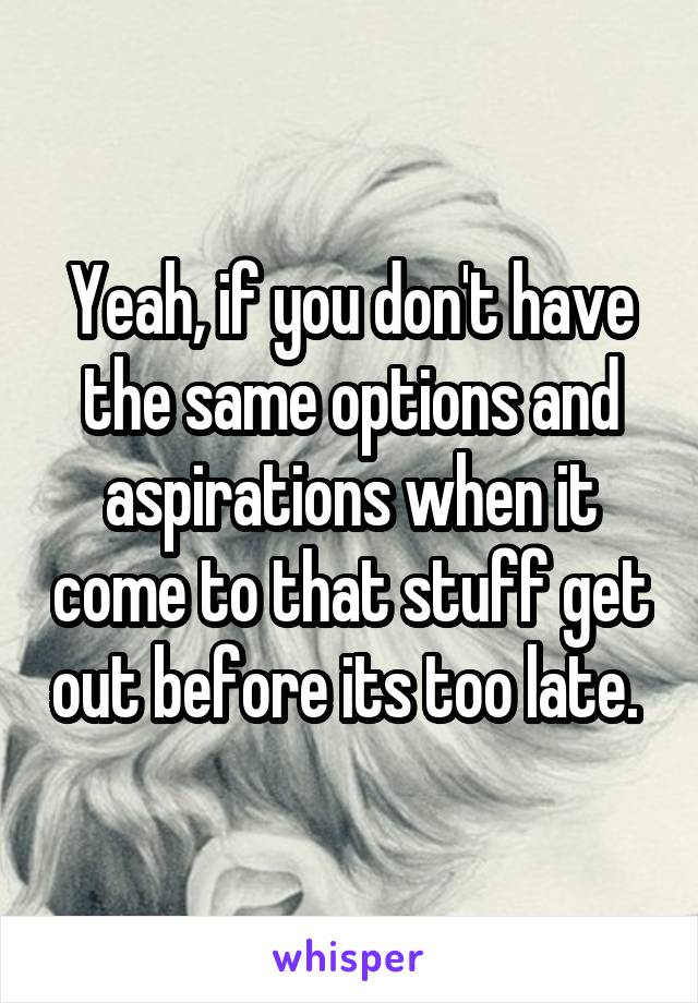Yeah, if you don't have the same options and aspirations when it come to that stuff get out before its too late. 