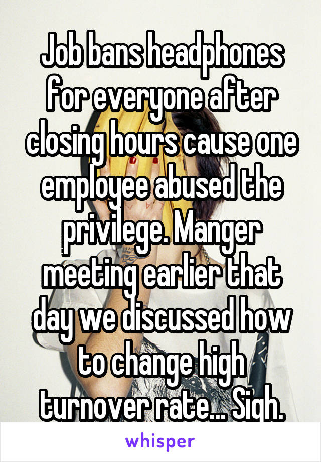 Job bans headphones for everyone after closing hours cause one employee abused the privilege. Manger meeting earlier that day we discussed how to change high turnover rate... Sigh.