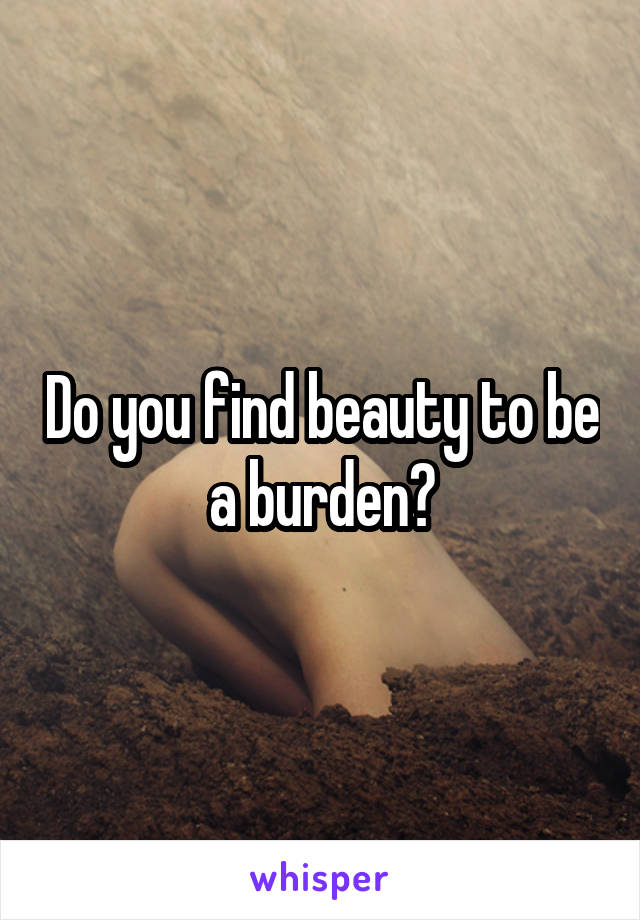 Do you find beauty to be a burden?