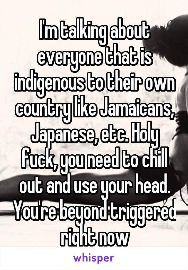 I'm talking about everyone that is indigenous to their own country like Jamaicans, Japanese, etc. Holy fuck, you need to chill out and use your head. You're beyond triggered right now