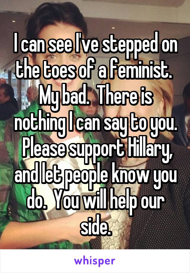 I can see I've stepped on the toes of a feminist.  My bad.  There is nothing I can say to you.  Please support Hillary, and let people know you do.  You will help our side.