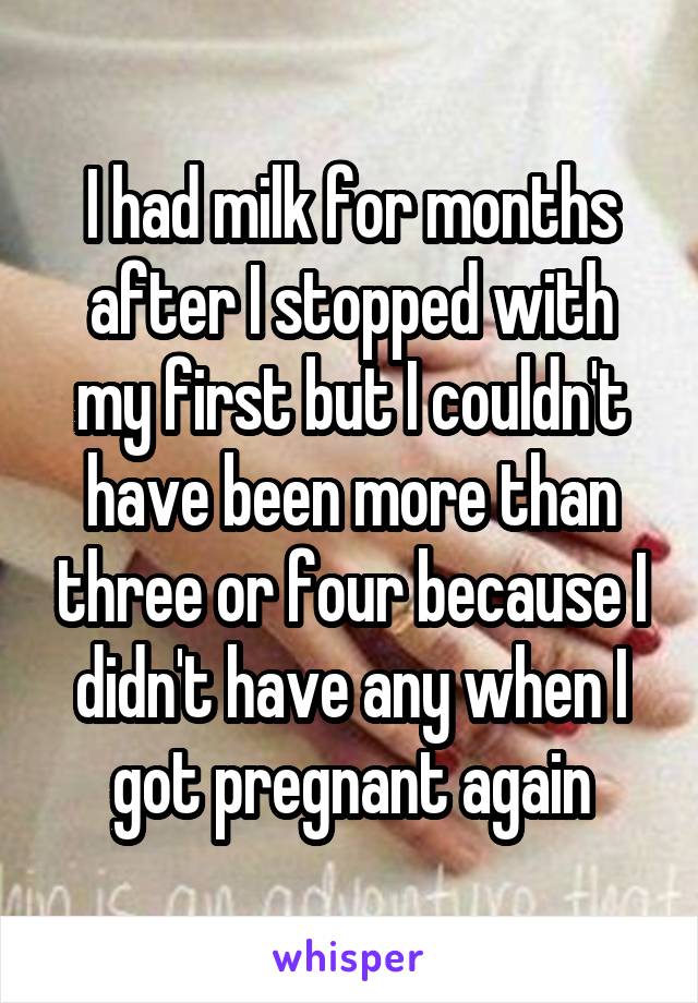 I had milk for months after I stopped with my first but I couldn't have been more than three or four because I didn't have any when I got pregnant again