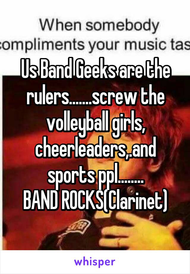 Us Band Geeks are the rulers.......screw the volleyball girls, cheerleaders,.and sports ppl........
BAND ROCKS(Clarinet)