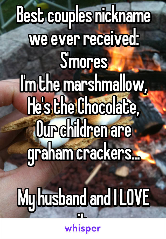 Best couples nickname we ever received: S'mores
I'm the marshmallow,
He's the Chocolate,
Our children are graham crackers...

My husband and I LOVE it.