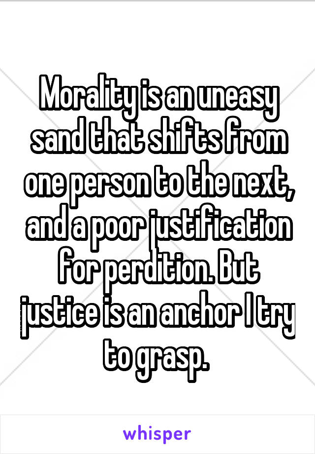 Morality is an uneasy sand that shifts from one person to the next, and a poor justification for perdition. But justice is an anchor I try to grasp. 