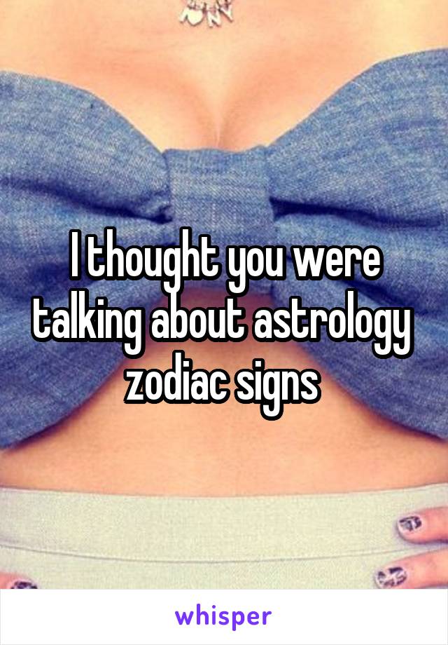 I thought you were talking about astrology  zodiac signs 