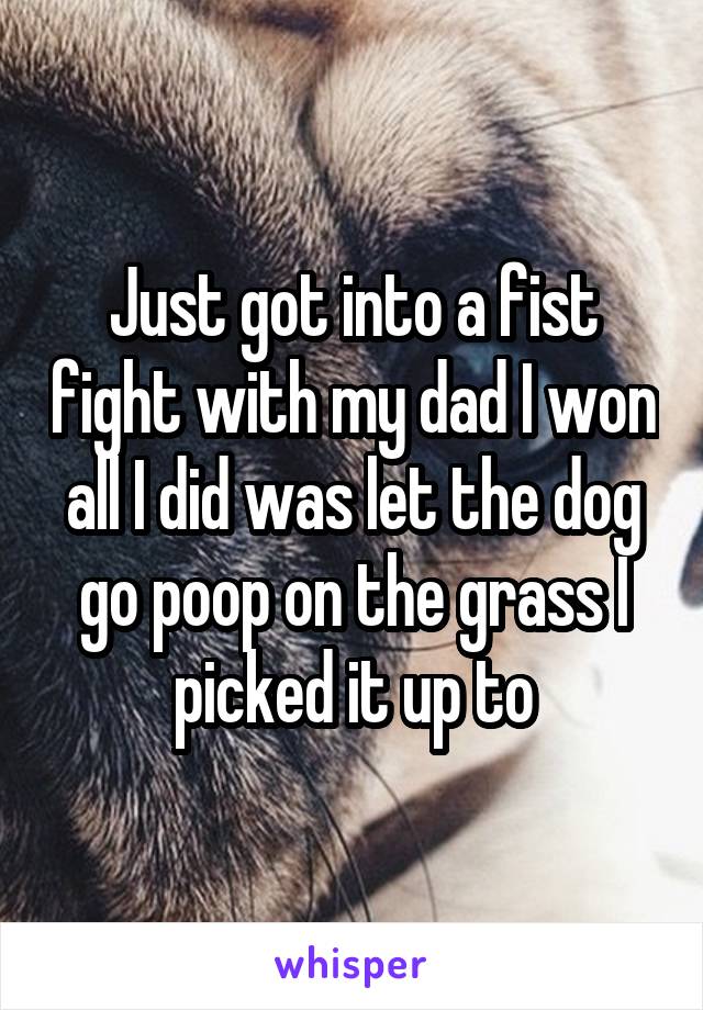 Just got into a fist fight with my dad I won all I did was let the dog go poop on the grass I picked it up to