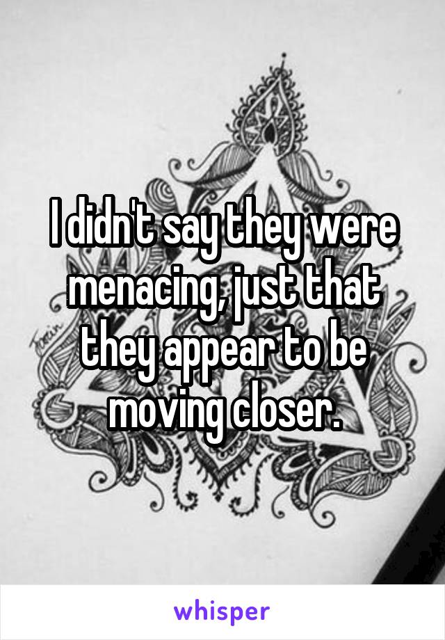 I didn't say they were menacing, just that they appear to be moving closer.