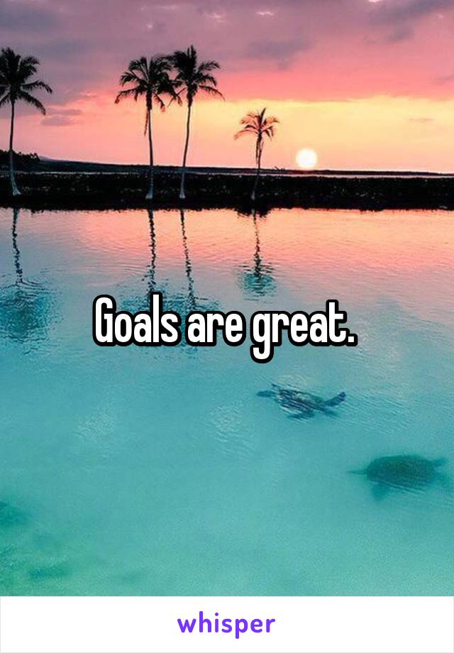 Goals are great. 