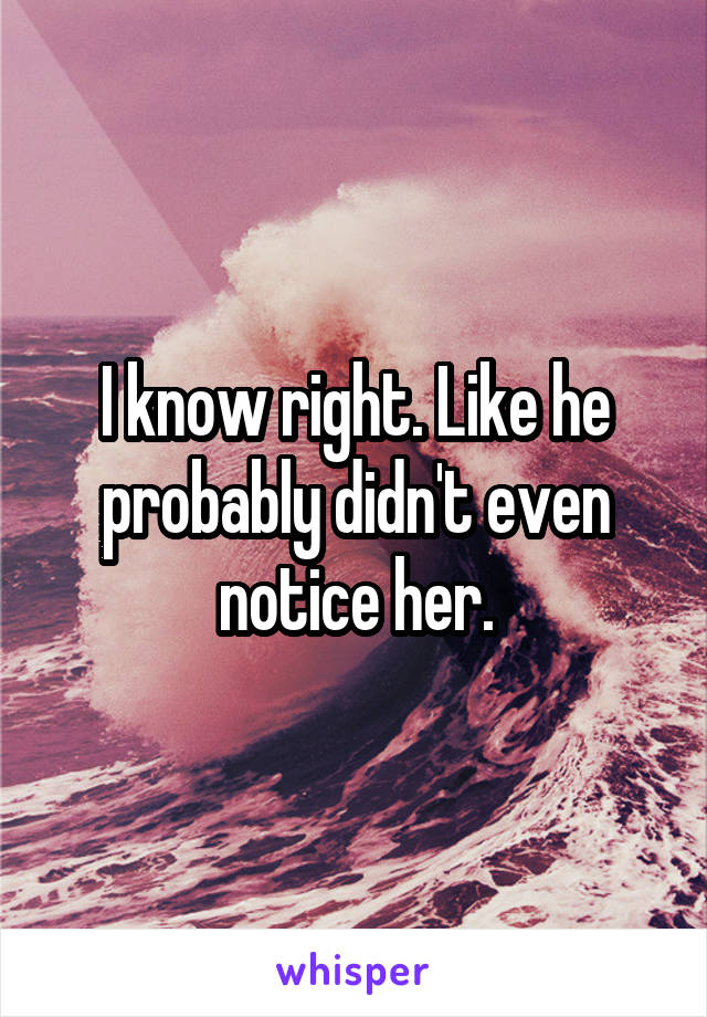 I know right. Like he probably didn't even notice her.