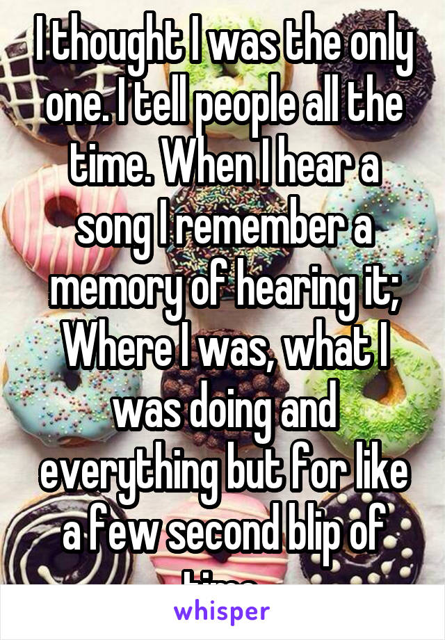 I thought I was the only one. I tell people all the time. When I hear a song I remember a memory of hearing it; Where I was, what I was doing and everything but for like a few second blip of time.